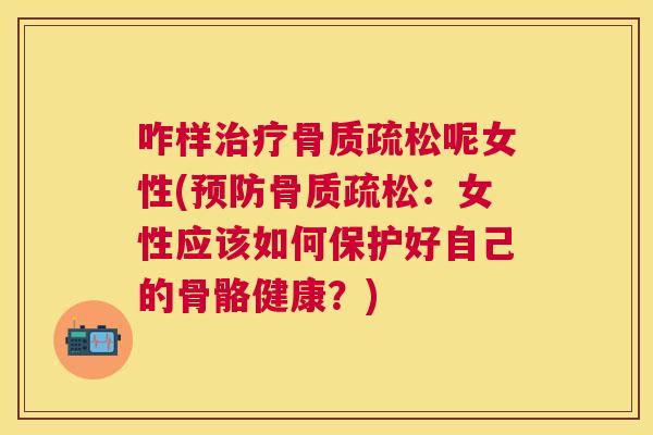咋样治疗骨质疏松呢女性(预防骨质疏松:女性应该如何保护好自己的骨骼健康?)