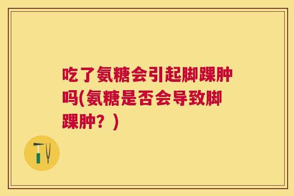 吃了氨糖会引起脚踝肿吗(氨糖是否会导致脚踝肿?)