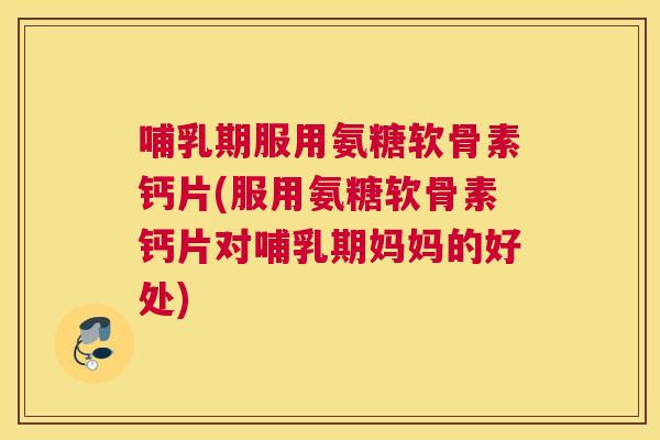 哺乳期服用氨糖软骨素钙片(服用氨糖软骨素钙片对哺乳期妈妈的好处)