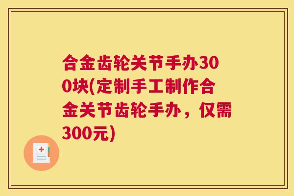 合金齿轮关节手办300块(定制手工制作合金关节齿轮手办,仅需300元)