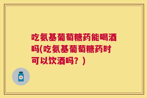 吃氨基葡萄糖药能喝酒吗(吃氨基葡萄糖药时可以饮酒吗?)