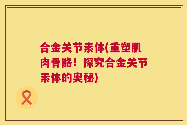合金关节素体(重塑肌肉骨骼!探究合金关节素体的奥秘) 合金关节素体(重塑肌肉骨骼!探究合金关节素体的奥秘)
