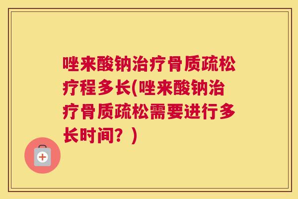 唑来酸钠治疗骨质疏松疗程多长(唑来酸钠治疗骨质疏松需要进行多长时间?)