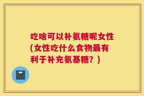 吃啥可以补氨糖呢女性(女性吃什么食物有利于补充氨基糖?) 吃啥可以补氨糖呢女性(女性吃什么食物有利于补充氨基糖?)