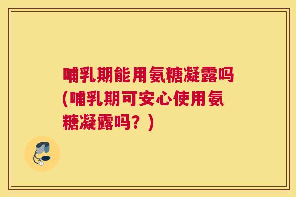 哺乳期能用氨糖凝露吗(哺乳期可安心使用氨糖凝露吗?)
