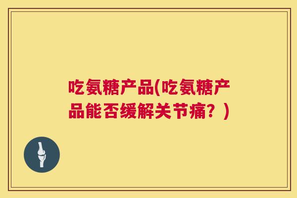 吃氨糖产品(吃氨糖产品能否缓解关节痛？)