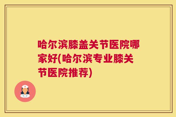 哈尔滨膝盖关节医院哪家好(哈尔滨专业膝关节医院推荐)