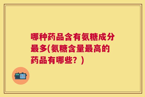 哪种药品含有氨糖成分多(氨糖含量高的药品有哪些？)
