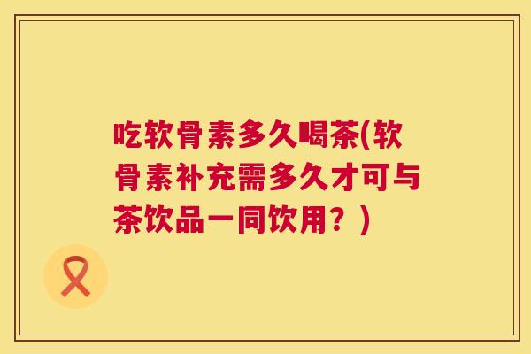 吃软骨素多久喝茶(软骨素补充需多久才可与茶饮品一同饮用？)
