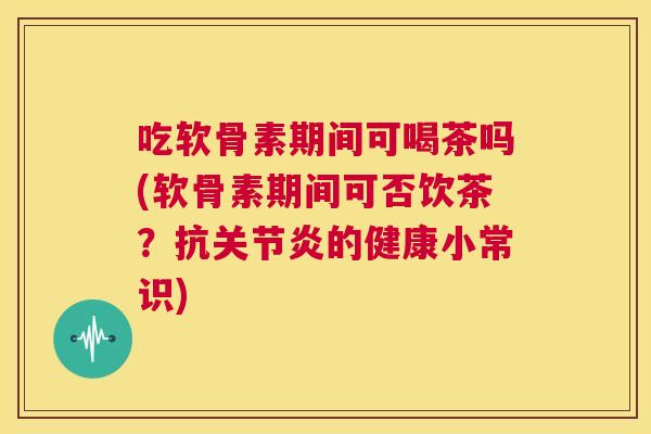 吃软骨素期间可喝茶吗(软骨素期间可否饮茶?抗关节炎的健康小常识)