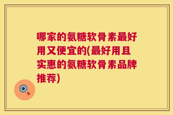 哪家的氨糖软骨素好用又便宜的(好用且实惠的氨糖软骨素品牌推荐)