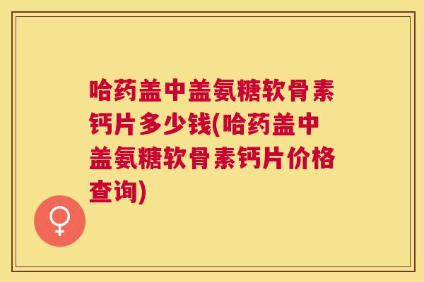 哈药盖中盖氨糖软骨素钙片多少钱(哈药盖中盖氨糖软骨素钙片价格查询)