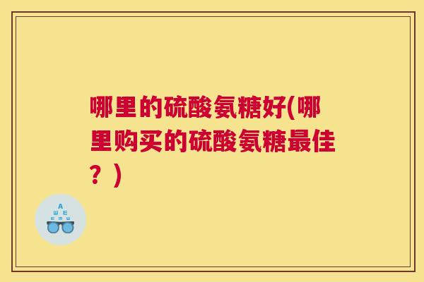哪里的硫酸氨糖好(哪里购买的硫酸氨糖最佳?)