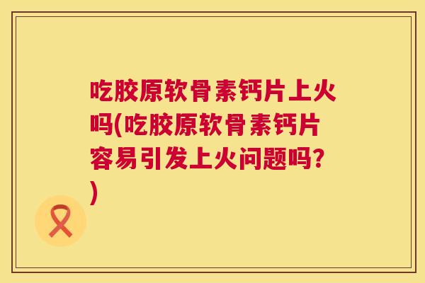 吃胶原软骨素钙片上火吗(吃胶原软骨素钙片容易引发上火问题吗?)