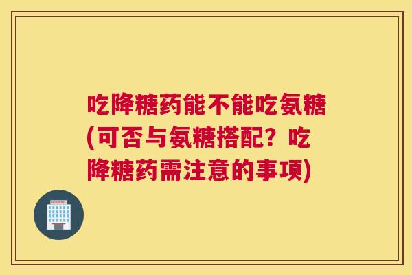 吃降糖药能不能吃氨糖(可否与氨糖搭配?吃降糖药需注意的事项)
