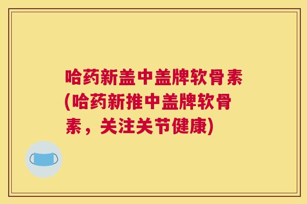 哈药新盖中盖牌软骨素(哈药新推中盖牌软骨素,关注关节健康)
