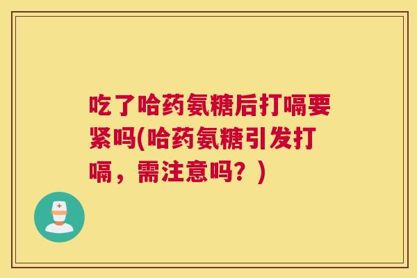 吃了哈药氨糖后打嗝要紧吗(哈药氨糖引发打嗝,需注意吗?)