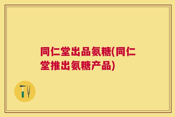 同仁堂出品氨糖(同仁堂推出氨糖产品)