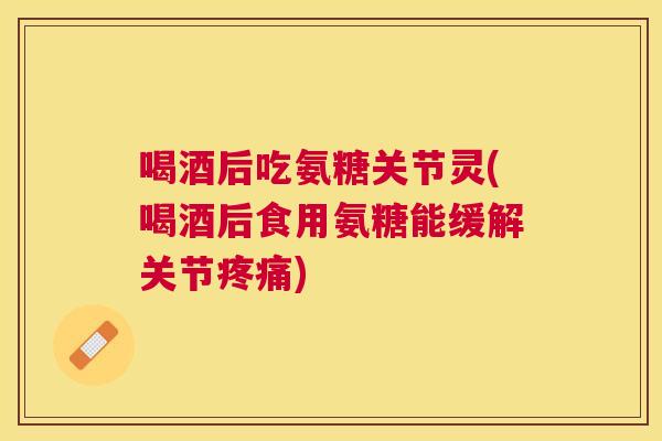 喝酒后吃氨糖关节灵(喝酒后食用氨糖能缓解关节疼痛)