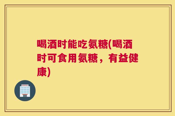 喝酒时能吃氨糖(喝酒时可食用氨糖,有益健康) 喝酒时能吃氨糖(喝酒时可食用氨糖,有益健康)