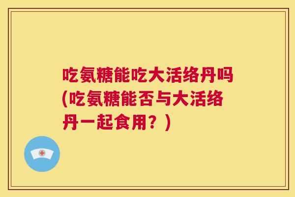 吃氨糖能吃大活络丹吗(吃氨糖能否与大活络丹一起食用?)