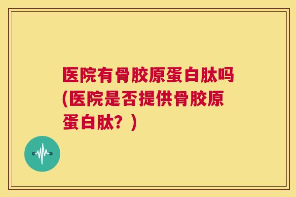 医院有骨胶原蛋白肽吗(医院是否提供骨胶原蛋白肽?)
