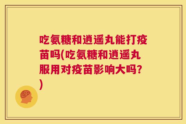 吃氨糖和逍遥丸能打疫苗吗(吃氨糖和逍遥丸服用对疫苗影响大吗？)