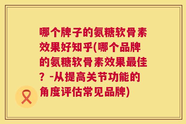 哪个牌子的氨糖软骨素效果好知乎(哪个品牌的氨糖软骨素效果最佳？-从提高关节功能的角度评估常见品牌)