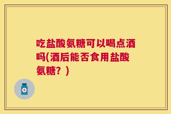 吃盐酸氨糖可以喝点酒吗(酒后能否食用盐酸氨糖?)