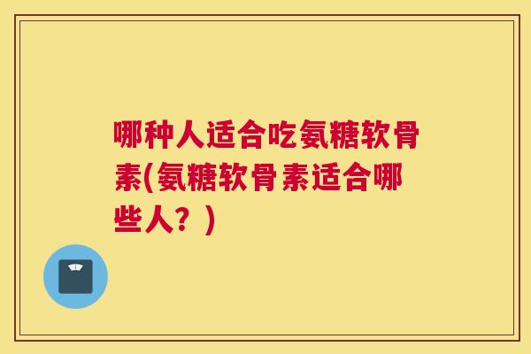 哪种人适合吃氨糖软骨素(氨糖软骨素适合哪些人？)