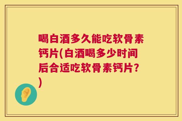 喝白酒多久能吃软骨素钙片(白酒喝多少时间后合适吃软骨素钙片？)