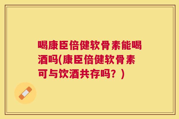 喝康臣倍健软骨素能喝酒吗(康臣倍健软骨素可与饮酒共存吗?)