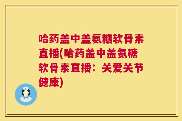 哈药盖中盖氨糖软骨素直播(哈药盖中盖氨糖软骨素直播：关爱关节健康)