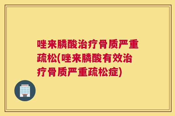 唑来膦酸治疗骨质严重疏松(唑来膦酸有效治疗骨质严重疏松症)