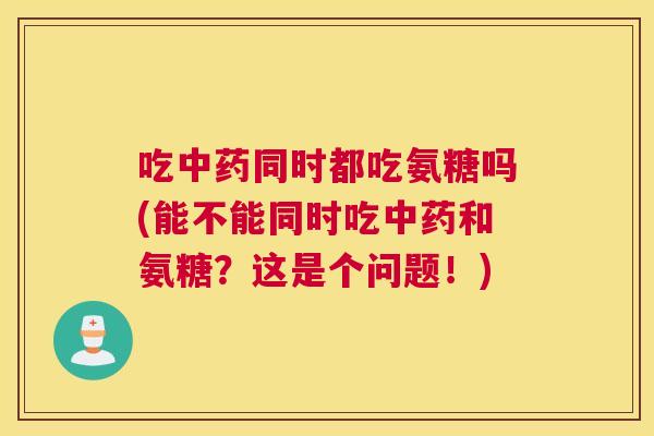 吃中药同时都吃氨糖吗(能不能同时吃中药和氨糖?这是个问题!)