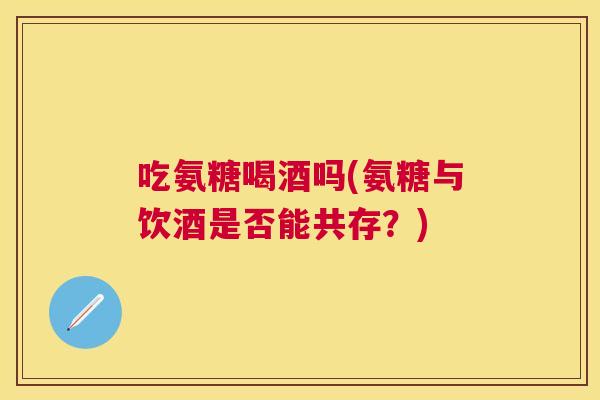 吃氨糖喝酒吗(氨糖与饮酒是否能共存？)