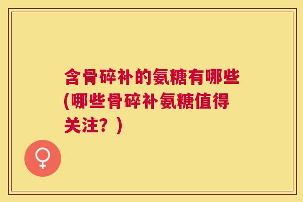 含骨碎补的氨糖有哪些(哪些骨碎补氨糖值得关注?) 含骨碎补的氨糖有哪些(哪些骨碎补氨糖值得关注?)