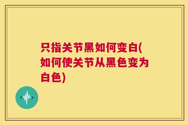 只指关节黑如何变白(如何使关节从黑色变为白色)