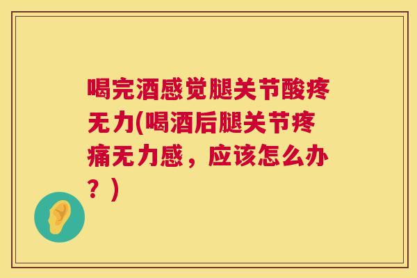 喝完酒感觉腿关节酸疼无力(喝酒后腿关节疼痛无力感,应该怎么办?)