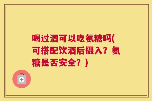 喝过酒可以吃氨糖吗(可搭配饮酒后摄入?氨糖是否安全?) 喝过酒可以吃氨糖吗(可搭配饮酒后摄入?氨糖是否安全?)