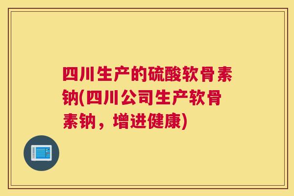 四川生产的硫酸软骨素钠(四川公司生产软骨素钠,增进健康)