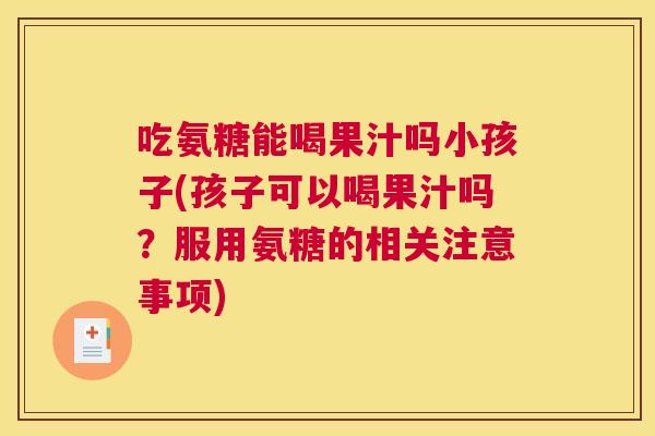 吃氨糖能喝果汁吗小孩子(孩子可以喝果汁吗？服用氨糖的相关注意事项)