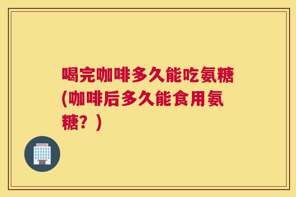 喝完咖啡多久能吃氨糖(咖啡后多久能食用氨糖?) 喝完咖啡多久能吃氨糖(咖啡后多久能食用氨糖?)