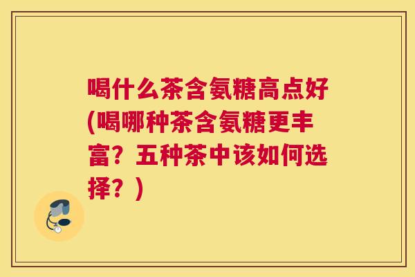 喝什么茶含氨糖高点好(喝哪种茶含氨糖更丰富？五种茶中该如何选择？)