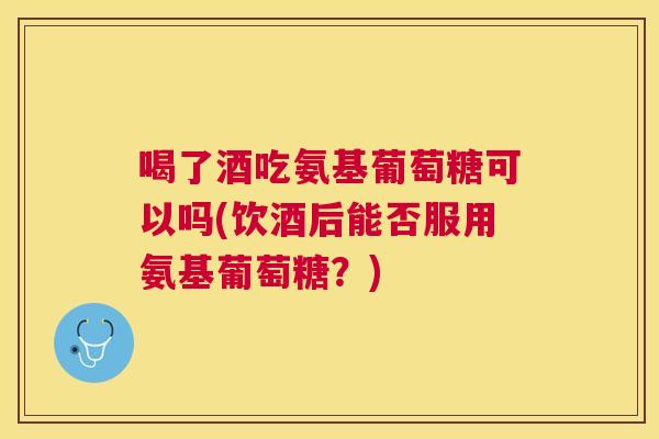 喝了酒吃氨基葡萄糖可以吗(饮酒后能否服用氨基葡萄糖?) 喝了酒吃氨基葡萄糖可以吗(饮酒后能否服用氨基葡萄糖?)