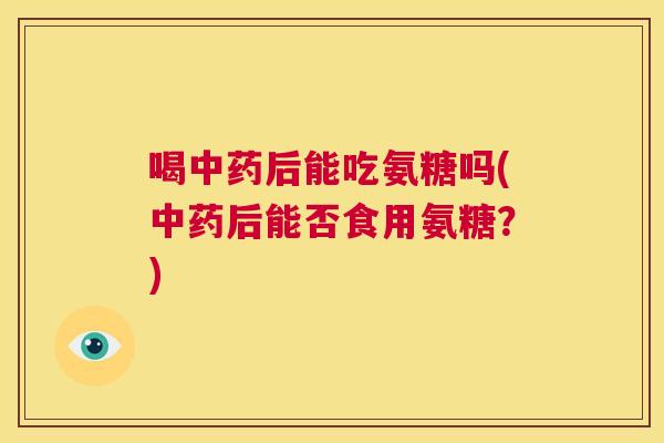 喝中药后能吃氨糖吗(中药后能否食用氨糖?)