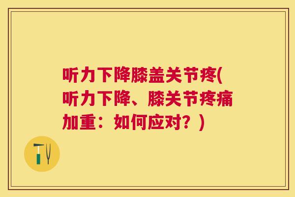 听力下降膝盖关节疼(听力下降、膝关节疼痛加重:如何应对?)