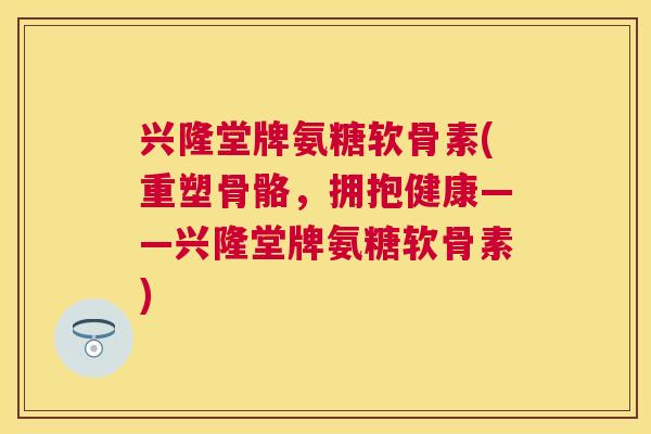兴隆堂牌氨糖软骨素(重塑骨骼,拥抱健康——兴隆堂牌氨糖软骨素)