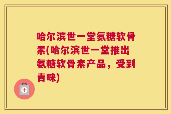 哈尔滨世一堂氨糖软骨素(哈尔滨世一堂推出氨糖软骨素产品，受到青睐)