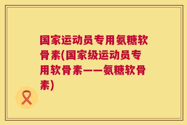 国家运动员专用氨糖软骨素(国家级运动员专用软骨素——氨糖软骨素)